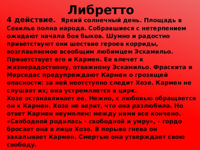 Либретто 4 действие. Яркий солнечный день. Площадь в Севилье полна народа. Собравшиеся с нетерпением ожидают начала боя быков. Шумно и радостно приветствуют они шествие героев корриды, возглавляемое всеобщим любимцем Эскамильо. Приветствует его и Кармен. Ее влечет к жизнерадостному, отважному Эскамильо. Фраскита и Мерседес предупреждают Кармен о грозящей опасности: за ней неотступно следит Хозе. Кармен не слушает их; она устремляется в цирк. Хозе останавливает ее. Нежно, с любовью обращается он к Кармен. Хозе не верит, что она разлюбила. Но ответ Кармен неумолим: между ними все кончено. «Свободной родилась - свободной и умру», - гордо бросает она в лицо Хозе. В порыве гнева он закалывает Кармен. Смертью она утверждает свою свободу. 