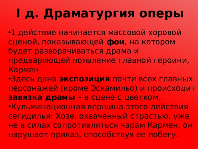 I д. Драматургия оперы 1 действие начинается массовой хоровой сценой, показывающей фон , на котором будет разворачиваться драма и предваряющей появление главной героини, Кармен. Здесь дана экспозиция почти всех главных персонажей (кроме Эскамильо) и происходит завязка драмы – в сцене с цветком. Кульминационная вершина этого действия – сегидилья: Хозе, охваченный страстью, уже не в силах сопротивляться чарам Кармен, он нарушает приказ, способствуя ее побегу. 
