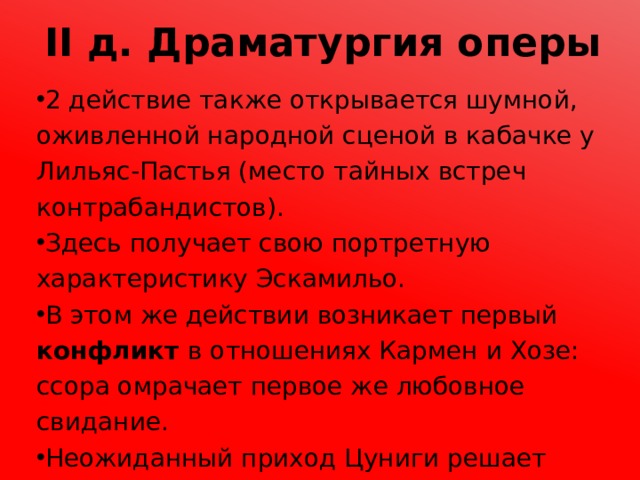 II д. Драматургия оперы 2 действие также открывается шумной, оживленной народной сценой в кабачке у Лильяс-Пастья (место тайных встреч контрабандистов). Здесь получает свою портретную характеристику Эскамильо. В этом же действии возникает первый конфликт в отношениях Кармен и Хозе: ссора омрачает первое же любовное свидание. Неожиданный приход Цуниги решает судьбу Хозе, который вынужден остаться с контрабандистами. 