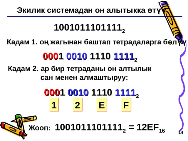 Экилик системадан он алытыкка өтүү 1001011101111 2 Кадам 1 . оң жагынан баштап тетрадаларга бөлүү 000 1 0010 1110 1111 2 Кадам 2 . ар бир тетраданы он алтылык  сан менен алмаштыруу: 000 1 0010 1110 1111 2 1 2 E F Жооп: 1001011101111 2 = 12 EF 16   