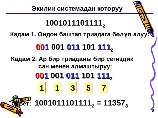 Экилик системадан которуу 1001011101111 2 Кадам 1 . Оңдон баштап триадага бөлүп алуу: 00 1 001 011 101 111 2 Кадам 2 . Ар бир триаданы бир сегиздик  сан менен алмаштыруу: 00 1 001 011 101 111 2 1 3 5 7 1 Ответ: 1001011101111 2 = 11357 8   