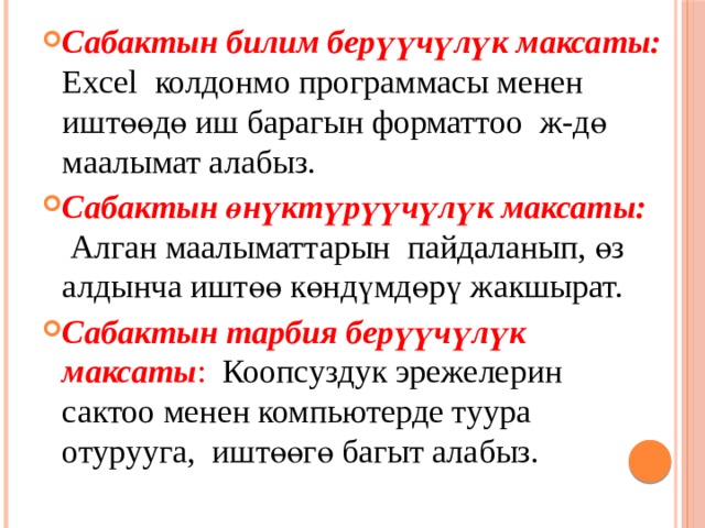 Сабактын билим берүүчүлүк максаты:  Excel колдонмо программасы менен иштөөдө иш барагын форматтоо ж-дө маалымат алабыз. Сабактын өнүктүрүүчүлүк максаты:  Алган маалыматтарын пайдаланып, өз алдынча иштөө көндүмдөрү жакшырат. Сабактын тарбия берүүчүлүк максаты : Коопсуздук эрежелерин сактоо менен компьютерде туура отурууга, иштөөгө багыт алабыз. 
