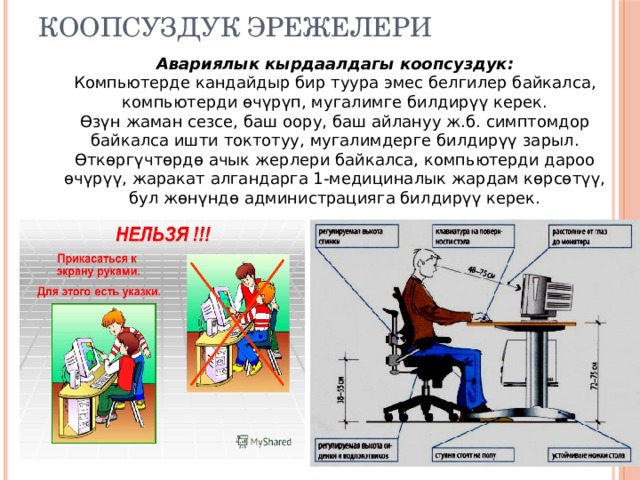 Коопсуздук эрежелери Авариялык кырдаалдагы коопсуздук:  Компьютерде кандайдыр бир туура эмес белгилер байкалса, компьютерди өчүрүп, мугалимге билдирүү керек.  Өзүн жаман сезсе, баш оору, баш айлануу ж.б. симптомдор байкалса ишти токтотуу, мугалимдерге билдирүү зарыл.  Өткөргүчтөрдө ачык жерлери байкалса, компьютерди дароо өчүрүү, жаракат алгандарга 1-медициналык жардам көрсөтүү, бул жөнүндө администрацияга билдирүү керек. 