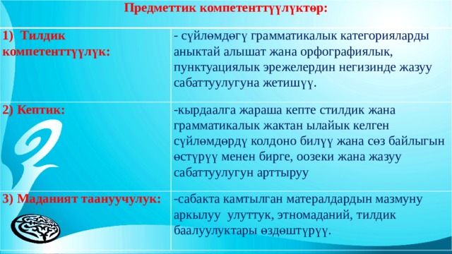 Предметтик компетенттүүлүктөр: 1) Тилдик компетенттүүлүк: - сүйлөмдөгү грамматикалык категорияларды аныктай алышат жана орфографиялык, пунктуациялык эрежелердин негизинде жазуу сабаттуулугуна жетишүү. 2) Кептик: -кырдаалга жараша кепте стилдик жана грамматикалык жактан ылайык келген сүйлөмдөрдү колдоно билүү жана сөз байлыгын өстүрүү менен бирге, оозеки жана жазуу сабаттуулугун арттыруу 3) Маданият таануучулук: -сабакта камтылган матералдардын мазмуну аркылуу улуттук, этномаданий, тилдик баалуулуктары өздөштүрүү. 
