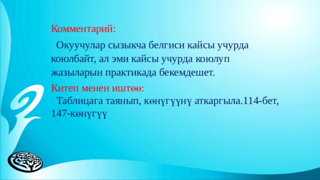 Комментарий:  Окуучулар сызыкча белгиси кайсы учурда коюлбайт, ал эми кайсы учурда коюлуп жазыларын практикада бекемдешет. Китеп менен иштөө:  Таблицага таянып, көнүгүүнү аткаргыла.114-бет, 147-көнүгүү 