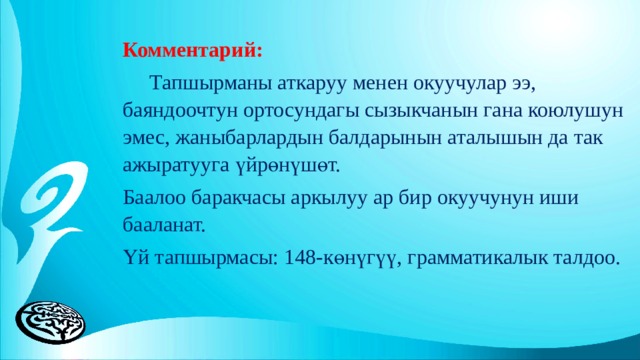 Комментарий:  Тапшырманы аткаруу менен окуучулар ээ, баяндоочтун ортосундагы сызыкчанын гана коюлушун эмес, жаныбарлардын балдарынын аталышын да так ажыратууга үйрөнүшөт. Баалоо баракчасы аркылуу ар бир окуучунун иши бааланат. Үй тапшырмасы: 148-көнүгүү, грамматикалык талдоо.   
