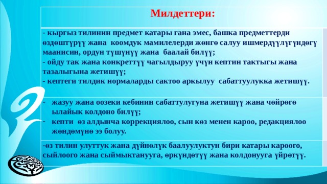 Милдеттери: - кыргыз тилинин предмет катары гана эмес, башка предметтерди өздөштүрүү жана коомдук мамилелерди жөнгө салуу ишмердүүлүгүндөгү маанисин, ордун түшүнүү жана баалай билүү; - ойду так жана конкреттүү чагылдыруу үчүн кептин тактыгы жана тазалыгына жетишүү; жазуу жана оозеки кебинин сабаттулугуна жетишүү жана чөйрөгө ылайык колдоно билүү; кепти өз алдынча коррекциялоо, сын көз менен кароо, редакциялоо жөндөмүнө ээ болуу. -өз тилин улуттук жана дүйнөлүк баалуулуктун бири катары кароого, сыйлоого жана сыймыктанууга, өркүндөтүү жана колдонууга үйрөтүү. - кептеги тилдик нормаларды сактоо аркылуу сабаттуулукка жетишүү. 