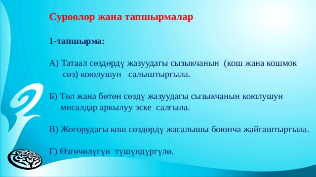 Суроолор жана тапшырмалар 1-тапшырма: А) Татаал сөздөрдү жазуудагы сызыкчанын (кош жана кошмок  сөз) коюлушун салыштыргыла. Б) Төл жана бөтөн сөздү жазуудагы сызыкчанын коюлушун  мисалдар аркылуу эске салгыла. В) Жогорудагы кош сөздөрдү жасалышы боюнча жайгаштыргыла. Г) Өзгөчөлүгүн түшүндүргүлө. 