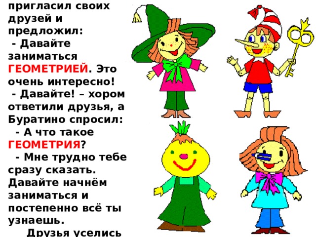  Однажды Карандаш пригласил своих друзей и предложил:  - Давайте заниматься ГЕОМЕТРИЕЙ . Это очень интересно!  - Давайте! – хором ответили друзья, а Буратино спросил:  - А что такое ГЕОМЕТРИЯ ?  - Мне трудно тебе сразу сказать. Давайте начнём заниматься и постепенно всё ты узнаешь.  Друзья уселись вокруг стола. 