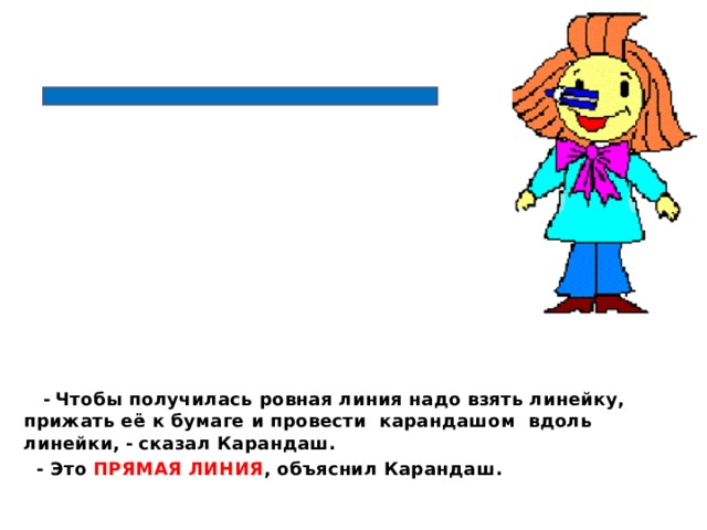  -  Чтобы получилась ровная линия надо взять линейку, прижать её к бумаге и провести карандашом вдоль линейки, -  сказал Карандаш.  - Это ПРЯМАЯ ЛИНИЯ , объяснил Карандаш.  