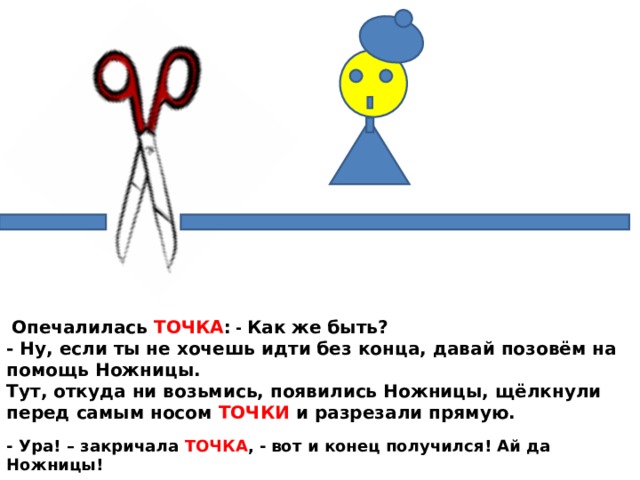  Опечалилась ТОЧКА : - Как же быть?  - Ну, если ты не хочешь идти без конца, давай позовём на помощь Ножницы.  Тут, откуда ни возьмись, появились Ножницы, щёлкнули перед самым носом ТОЧКИ и разрезали прямую. - Ура! – закричала ТОЧКА , -  вот и конец получился! Ай да Ножницы! 