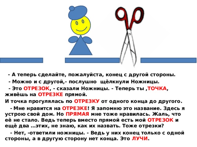   - А теперь сделайте, пожалуйста, конец с другой стороны.  - Можно и с другой,- послушно щёлкнули Ножницы.  - Это ОТРЕЗОК , - сказали Ножницы. - Теперь ты , ТОЧКА , живёшь на ОТРЕЗКЕ прямой. И точка прогулялась по ОТРЕЗКУ от одного конца до другого.  -  Мне нравится на ОТРЕЗКЕ ! Я запомню это название. Здесь я устрою свой дом. Но ПРЯМАЯ мне тоже нравилась. Жаль, что её не стало. Ведь теперь вместо прямой есть мой ОТРЕЗОК и ещё два …этих, не знаю, как их назвать. Тоже отрезки?  - Нет, -ответили ножницы. - Ведь у них конец только с одной стороны, а в другую сторону нет конца. Это ЛУЧИ .  