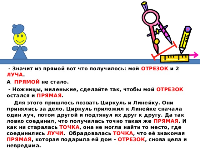  - Значит из прямой вот что получилось: мой ОТРЕЗОК и 2 ЛУЧА . А ПРЯМОЙ не стало.  - Ножницы, миленькие, сделайте так, чтобы мой ОТРЕЗОК остался и ПРЯМАЯ .  Для этого пришлось позвать Циркуль и Линейку. Они принялись за дело. Циркуль приложил к Линейке сначала один луч, потом другой и подтянул их друг к другу. Да так ловко соединил, что получилась точно такая же ПРЯМАЯ . И как ни старалась ТОЧКА , она не могла найти то место, где соединились ЛУЧИ .  Обрадовалась ТОЧКА , что её знакомая ПРЯМАЯ , которая подарила ей дом - ОТРЕЗОК , снова цела и невредима.  