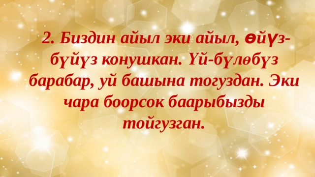  2. Биздин айыл эки айыл, өйүз-бүйүз конушкан. Үй-бүлөбүз барабар, уй башына тогуздан. Эки чара боорсок баарыбызды тойгузган. 