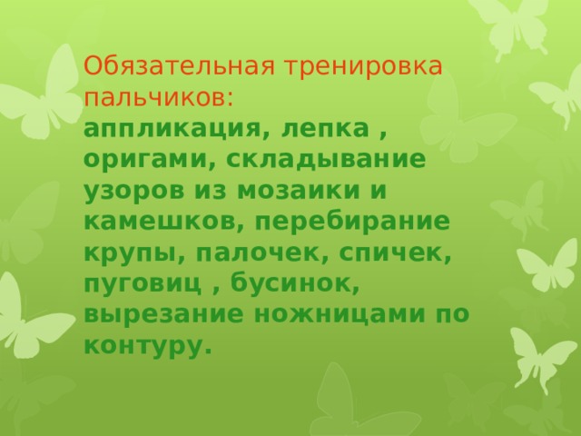 Обязательная тренировка пальчиков:  аппликация, лепка , оригами, складывание узоров из мозаики и камешков, перебирание крупы, палочек, спичек, пуговиц , бусинок, вырезание ножницами по контуру.   Упражненияс  