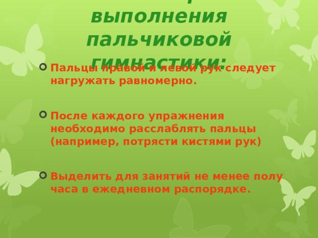 Основные правила выполнения пальчиковой гимнастики: Пальцы правой и левой рук следует нагружать равномерно.  После каждого упражнения необходимо расслаблять пальцы (например, потрясти кистями рук)  Выделить для занятий не менее полу часа в ежедневном распорядке. 