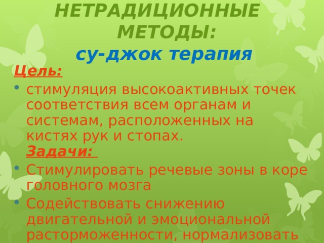 НЕТРАДИЦИОННЫЕ МЕТОДЫ:  су-джок терапия  Цель:  стимуляция высокоактивных точек соответствия всем органам и системам, расположенных на кистях рук и стопах.  Задачи:   Стимулировать речевые зоны в коре головного мозга Содействовать снижению двигательной и эмоциональной расторможенности, нормализовать тонус.    