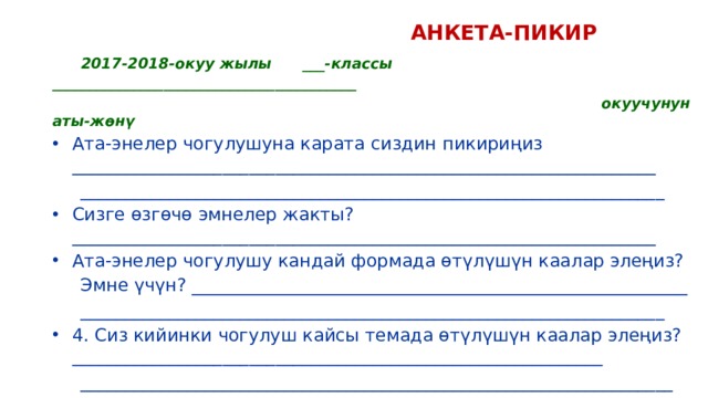  АНКЕТА-ПИКИР  2017-2018-окуу жылы ___-классы _________________________________________  окуучунун аты-жөнү Ата-энелер чогулушуна карата сиздин пикириңиз __________________________________________________________________  __________________________________________________________________ Сизге өзгөчө эмнелер жакты? __________________________________________________________________ Ата-энелер чогулушу кандай формада өтүлүшүн каалар элеңиз?  Эмне үчүн? ________________________________________________________  __________________________________________________________________ 4. Сиз кийинки чогулуш кайсы темада өтүлүшүн каалар элеңиз?____________________________________________________________  ___________________________________________________________________   Кызматташууңузга ыраазычылык билдиребиз! 