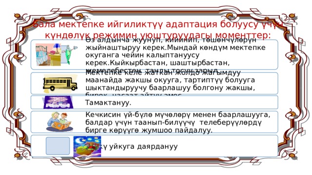 Бала мектепке ийгиликтүү адаптация болуусу үчүн күндөлүк режимин уюштуруудагы моменттер: Өз алдынча жуунуп, кийинип, төшөнчүлөрүн жыйнаштыруу керек.Мындай көндүм мектепке окуганга чейин калыптануусу керек.Кыйкырбастан, шаштырбастан, жемелебестен таңды тосуу зарыл. Мектепке келе жаткан жолдо жагымдуу маанайда жакшы окууга, тартиптүү болууга шыктандыруучу баарлашуу болгону жакшы, бирок, насаат айтуу эмес. Тамактануу. Кечкисин үй-бүлө мүчөлөрү менен баарлашууга, балдар үчүн таанып-билүүчү телеберүүлөрдү бирге көрүүгө жумшоо пайдалуу. Түнкү уйкуга даярдануу 