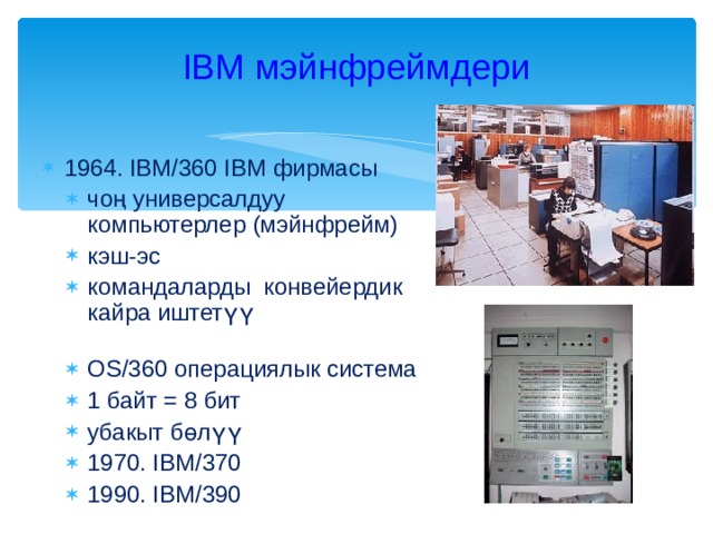 IBM мэйнфреймдери 1964. IBM/360 IBM фирмасы чоң универсалдуу компьютерлер (мэйнфрейм) кэш-эс командаларды конвейердик кайра иштетүү   OS/360 операциялык система 1 байт = 8 бит убакыт бөлүү 1970. IBM/370 1990. IBM/390 чоң универсалдуу компьютерлер (мэйнфрейм) кэш-эс командаларды конвейердик кайра иштетүү   OS/360 операциялык система 1 байт = 8 бит убакыт бөлүү 1970. IBM/370 1990. IBM/390 