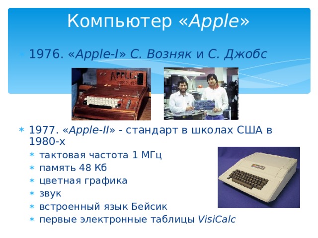 Компьютер « Apple » 1976. « Apple-I » С. Возняк и С. Джобс      1977. « Apple-II » - стандарт в школах США в 1980-х тактовая частота 1 МГц память 48 Кб цветная графика звук встроенный язык Бейсик первые электронные таблицы VisiCalc тактовая частота 1 МГц память 48 Кб цветная графика звук встроенный язык Бейсик первые электронные таблицы VisiCalc  