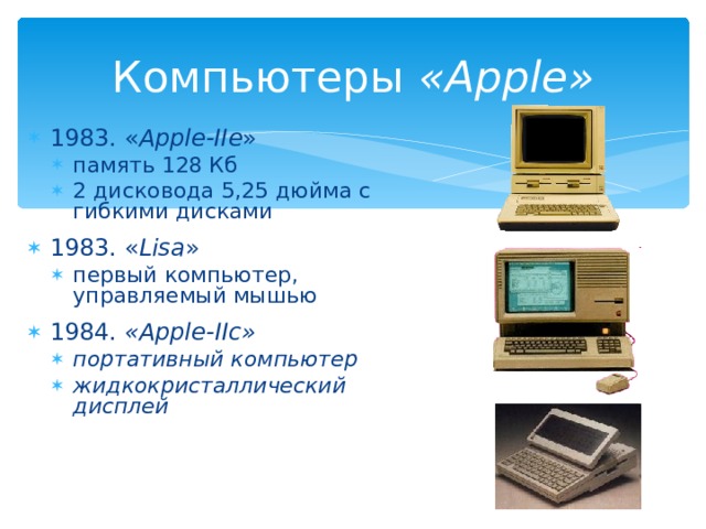 Компьютеры « Apple » 1983. « Apple-IIe » память 128 Кб 2 дисковода 5,25 дюйма с гибкими дисками память 128 Кб 2 дисковода 5,25 дюйма с гибкими дисками 1983. « Lisa » первый компьютер, управляемый мышью первый компьютер, управляемый мышью 1984. « Apple-IIc » портативный компьютер жидкокристаллический дисплей   портативный компьютер жидкокристаллический дисплей   
