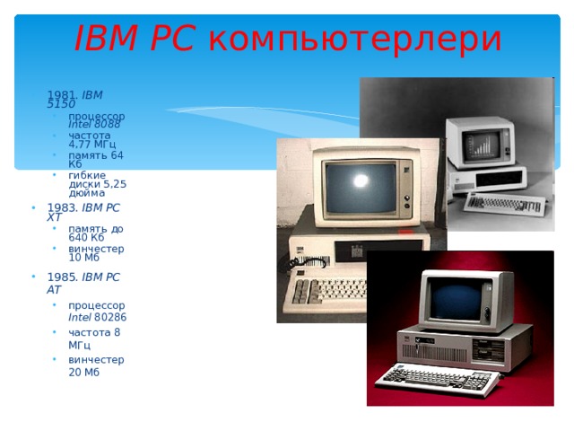 IBM PC  компьютерлери 1981. IBM 5150 процессор Intel 8088 частота 4,77 МГц память 64 Кб гибкие диски 5,25 дюйма процессор Intel 8088 частота 4,77 МГц память 64 Кб гибкие диски 5,25 дюйма 1983. IBM PC XT память до 640 Кб винчестер 1 0 Мб память до 640 Кб винчестер 1 0 Мб 1985. IBM PC AT процессор Intel 80286 частота 8 МГц винчестер 20 Мб  процессор Intel 80286 частота 8 МГц винчестер 20 Мб  