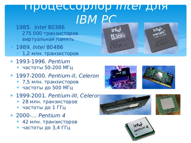 Процессорлор Intel для IBM PC 1985. Intel 80386 275 000 транзисторов виртуальная память 275 000 транзисторов виртуальная память 1989. Intel 80486 1,2 млн. транзисторов 1,2 млн. транзисторов 1993-1996. Pentium частоты 50-200 МГц частоты 50-200 МГц 1997-2000. Pentium-II , Celeron 7,5 млн. транзисторов частоты до 500 МГц 7,5 млн. транзисторов частоты до 500 МГц 1999-2001.  Pentium-III, Celeron 28 млн. транзисторов частоты до 1 ГГц 28 млн. транзисторов частоты до 1 ГГц 2000-… Pentium 4 42 млн. транзисторов частоты до 3,4 ГГц 42 млн. транзисторов частоты до 3,4 ГГц 