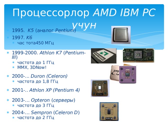 Процессорлор AMD IBM PC учун 1995. K5 ( аналог Pentium ) 1997. K6 час тота450 МГц час тота450 МГц 1999 -2000 . Athlon  K7  ( Pentium - III ) частота до 1 ГГц MMX, 3DNow! частота до 1 ГГц MMX, 3DNow! 2000 -.. . Duron (Celeron) частота до 1 ,8 ГГц частота до 1 ,8 ГГц 2001-.. Athlon XP (Pentium 4) 2003-… Opteron ( серверы ) частота до 3 ГГц частота до 3 ГГц 2004-… Sempron ( Celeron D ) частота до 2 ГГц частота до 2 ГГц 