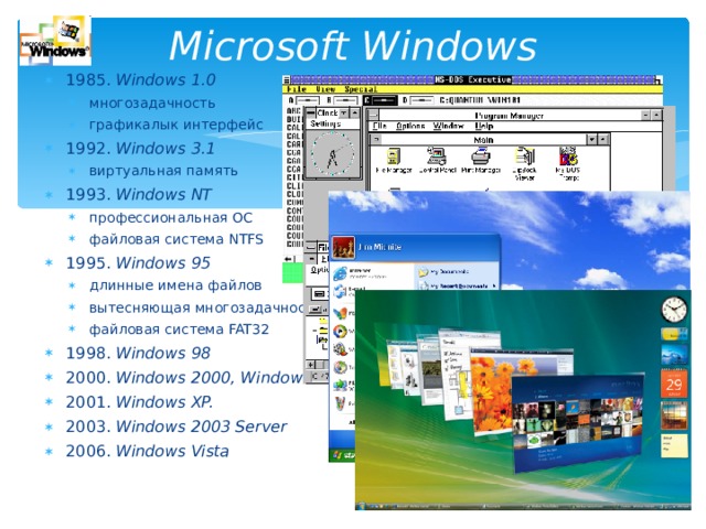 Microsoft Windows 198 5 . Windows 1.0 многозадачность графикалык интерфейс многозадачность графикалык интерфейс 1992. Windows 3.1 виртуальная память виртуальная память 1993. Windows NT профессиональная ОС файловая система NTFS профессиональная ОС файловая система NTFS 1995. Windows 95 длинные имена файлов вытесняющая многозадачность файловая система FAT32 длинные имена файлов вытесняющая многозадачность файловая система FAT32 1998. Windows 98 2000. Windows 2000, Windows Me 2001. Windows XP. 2003. Windows 2003 Server 2006. Windows Vista  