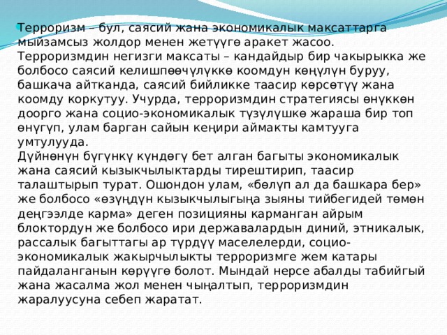 Терроризм – бул, саясий жана экономикалык максаттарга мыйзамсыз жолдор менен жетүүгө аракет жасоо. Терроризмдин негизги максаты – кандайдыр бир чакырыкка же болбосо саясий келишпөөчүлүккө коомдун көңүлүн буруу, башкача айтканда, саясий бийликке таасир көрсөтүү жана коомду коркутуу. Учурда, терроризмдин стратегиясы өнүккөн доорго жана социо-экономикалык түзүлүшкө жараша бир топ өнүгүп, улам барган сайын кеңири аймакты камтууга умтулууда.  Дүйнөнүн бүгүнкү күндөгү бет алган багыты экономикалык жана саясий кызыкчылыктарды тирештирип, таасир талаштырып турат. Ошондон улам, «бөлүп ал да башкара бер» же болбосо «өзүңдүн кызыкчылыгыңа зыяны тийбегидей төмөн деңгээлде карма» деген позицияны карманган айрым блоктордун же болбосо ири державалардын диний, этникалык, рассалык багыттагы ар түрдүү маселелерди, социо-экономикалык жакырчылыкты терроризмге жем катары пайдаланганын көрүүгө болот. Мындай нерсе абалды табийгый жана жасалма жол менен чыңалтып, терроризмдин жаралуусуна себеп жаратат. 