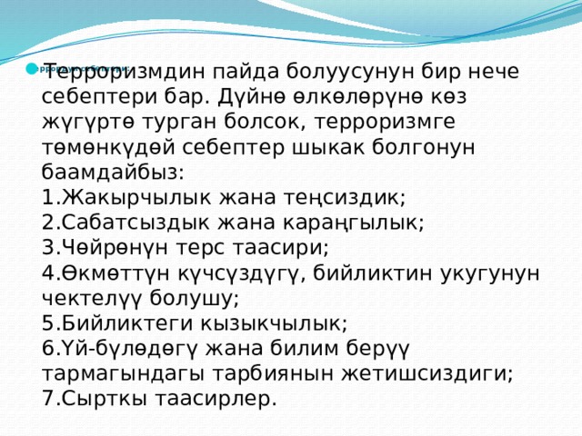     Террордун себептери:   Терроризмдин пайда болуусунун бир нече себептери бар. Дүйнө өлкөлөрүнө көз жүгүртө турган болсок, терроризмге төмөнкүдөй себептер шыкак болгонун баамдайбыз:  1.Жакырчылык жана теңсиздик;  2.Сабатсыздык жана караңгылык;  3.Чөйрөнүн терс таасири;  4.Өкмөттүн күчсүздүгү, бийликтин укугунун чектелүү болушу;  5.Бийликтеги кызыкчылык;  6.Үй-бүлөдөгү жана билим берүү тармагындагы тарбиянын жетишсиздиги;  7.Сырткы таасирлер. 
