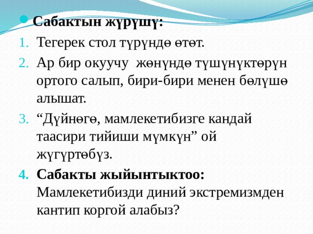 Сабактын жүрүшү: Тегерек стол түрүндө өтөт. Ар бир окуучу жөнүндө түшүнүктөрүн ортого салып, бири-бири менен бөлүшө алышат. “ Дүйнөгө, мамлекетибизге кандай таасири тийиши мүмкүн” ой жүгүртөбүз. Сабакты жыйынтыктоо: Мамлекетибизди диний экстремизмден кантип коргой алабыз? 