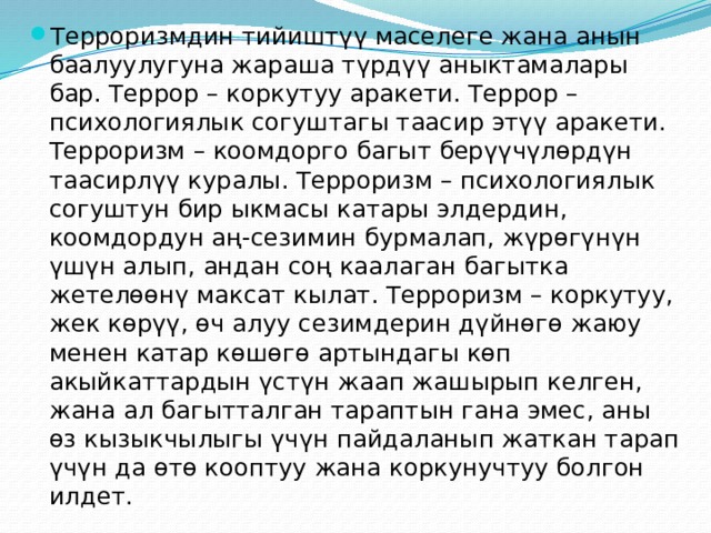 Терроризмдин тийиштүү маселеге жана анын баалуулугуна жараша түрдүү аныктамалары бар. Террор – коркутуу аракети. Террор – психологиялык согуштагы таасир этүү аракети. Терроризм – коомдорго багыт берүүчүлөрдүн таасирлүү куралы. Терроризм – психологиялык согуштун бир ыкмасы катары элдердин, коомдордун аң-сезимин бурмалап, жүрөгүнүн үшүн алып, андан соң каалаган багытка жетелөөнү максат кылат. Терроризм – коркутуу, жек көрүү, өч алуу сезимдерин дүйнөгө жаюу менен катар көшөгө артындагы көп акыйкаттардын үстүн жаап жашырып келген, жана ал багытталган тараптын гана эмес, аны өз кызыкчылыгы үчүн пайдаланып жаткан тарап үчүн да өтө кооптуу жана коркунучтуу болгон илдет. 