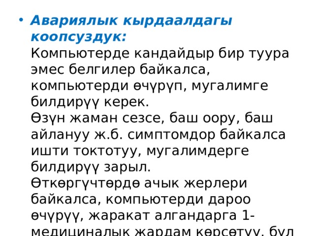 Авариялык кырдаалдагы коопсуздук:  Компьютерде кандайдыр бир туура эмес белгилер байкалса, компьютерди өчүрүп, мугалимге билдирүү керек.  Өзүн жаман сезсе, баш оору, баш айлануу ж.б. симптомдор байкалса ишти токтотуу, мугалимдерге билдирүү зарыл.  Өткөргүчтөрдө ачык жерлери байкалса, компьютерди дароо өчүрүү, жаракат алгандарга 1-медициналык жардам көрсөтүү, бул жөнүндө администрацияга билдирүү керек.    