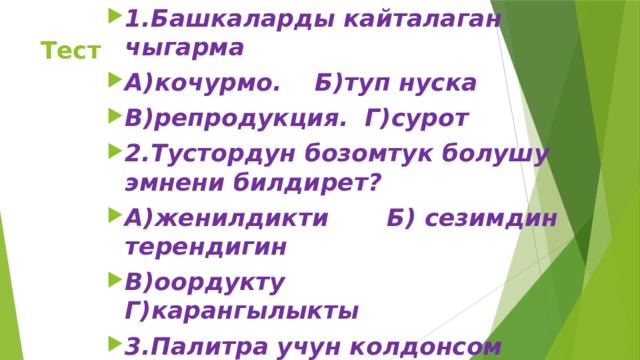 1.Башкаларды кайталаган чыгарма А)кочурмо. Б)туп нуска В)репродукция. Г)сурот 2.Тустордун бозомтук болушу эмнени билдирет? А)женилдикти Б) сезимдин терендигин В)оордукту Г)карангылыкты 3.Палитра учун колдонсом нерсе? А)калын кагаз. Б) ак эмаль жабылган оргалит В) керамикалык кездеме Г) кездеме  Тест 