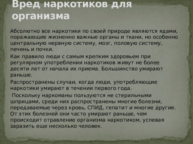 Вред наркотиков для организма Абсолютно все наркотики по своей природе являются ядами, поражающие жизненно важные органы и ткани, но особенно центральную нервную систему, мозг, половую систему, печень и почки. Как правило люди с самым крепким здоровьем при регулярном употреблении наркотиков живут не более десяти лет от начала их приема. Большинство умирают раньше. Распространены случаи, когда люди, употребляющие наркотики умирают в течении первого года.  Поскольку наркоманы пользуются не стерильными шприцами, среди них распространены многие болезни, передаваемые через кровь, СПИД, гепатит и многие другие. От этих болезней они часто умирают раньше, чем происходит отравление организма наркотиком, успевая заразить еще несколько человек. 