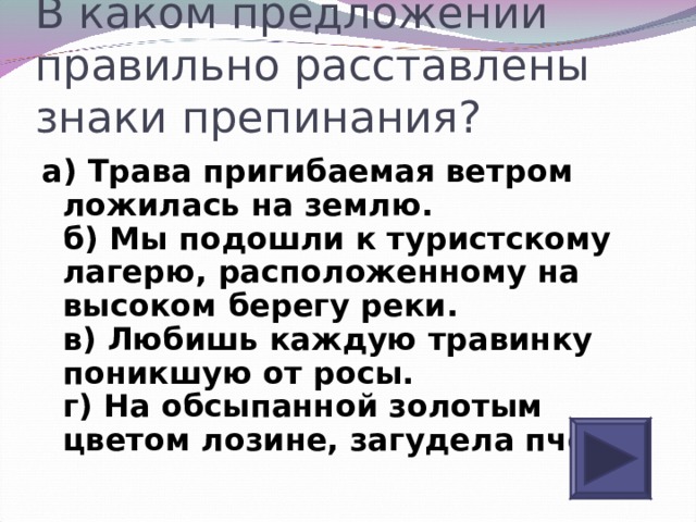 Знаки препинания расставлены верно в предложении. Пригибаемая ветром трава ложилась на землю. Трава пригибаемая ветром ложилась на землю причастный оборот. Пригибающий траву ветер. 11. Пригибаемая ветром, трава ложилась на землю. Причастие.