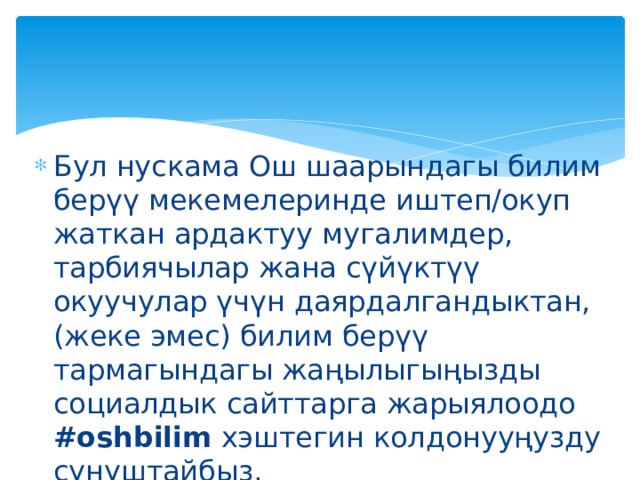 Бул нускама Ош шаарындагы билим берүү мекемелеринде иштеп/окуп жаткан ардактуу мугалимдер, тарбиячылар жана сүйүктүү окуучулар үчүн даярдалгандыктан, (жеке эмес) билим берүү тармагындагы жаңылыгыңызды социалдык сайттарга жарыялоодо #oshbilim хэштегин колдонууңузду сунуштайбыз. 
