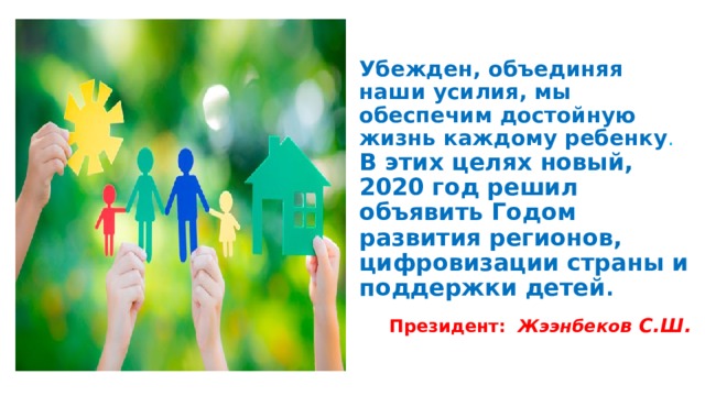 Убежден, объединяя наши усилия, мы обеспечим достойную жизнь каждому ребенку . В этих целях новый, 2020 год решил объявить Годом развития регионов, цифровизации страны и поддержки детей .   Президент: Жээнбеко в С.Ш. 