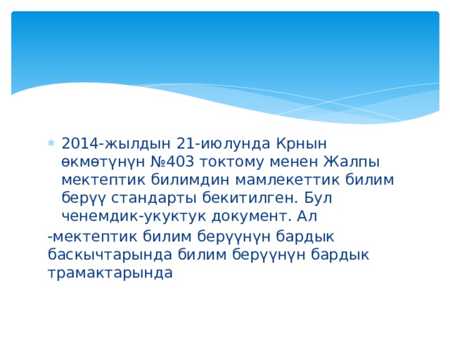 2014-жылдын 21-июлунда Крнын өкмөтүнүн №403 токтому менен Жалпы мектептик билимдин мамлекеттик билим берүү стандарты бекитилген. Бул ченемдик-укуктук документ. Ал -мектептик билим берүүнүн бардык баскычтарында билим берүүнүн бардык трамактарында 