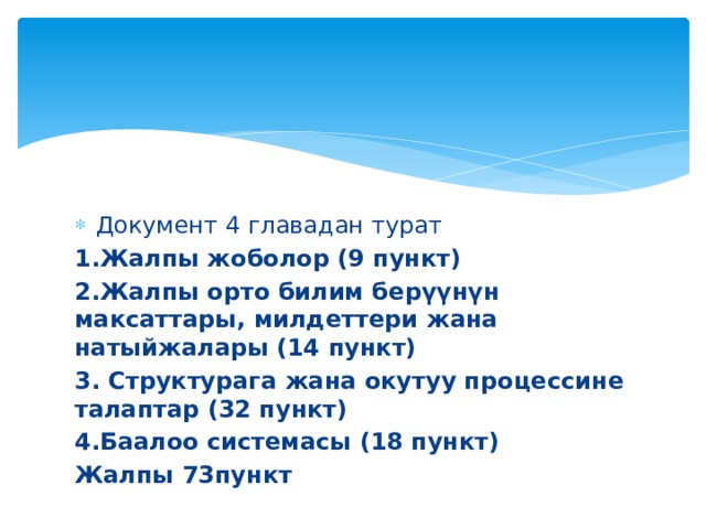 Документ 4 главадан турат 1.Жалпы жоболор (9 пункт) 2.Жалпы орто билим берүүнүн максаттары, милдеттери жана натыйжалары (14 пункт) 3. Структурага жана окутуу процессине талаптар (32 пункт) 4.Баалоо системасы (18 пункт) Жалпы 73пункт 