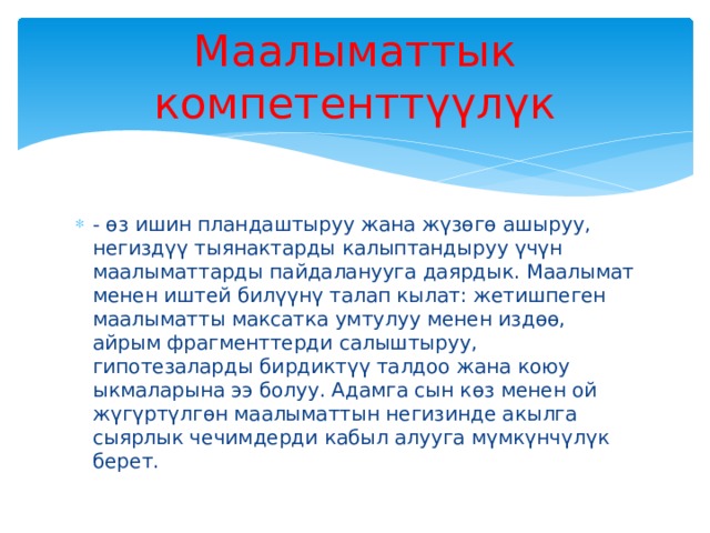 Маалыматтык компетенттүүлүк - өз ишин пландаштыруу жана жүзөгө ашыруу, негиздүү тыянактарды калыптандыруу үчүн маалыматтарды пайдаланууга даярдык. Маалымат менен иштей билүүнү талап кылат: жетишпеген маалыматты максатка умтулуу менен издөө, айрым фрагменттерди салыштыруу, гипотезаларды бирдиктүү талдоо жана коюу ыкмаларына ээ болуу. Адамга сын көз менен ой жүгүртүлгөн маалыматтын негизинде акылга сыярлык чечимдерди кабыл алууга мүмкүнчүлүк берет. 