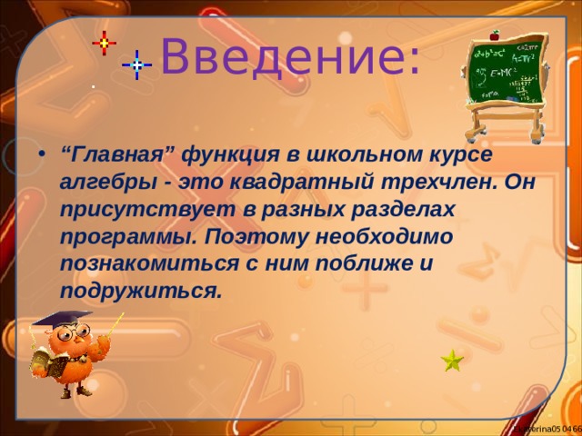 Введение: “ Главная” функция в школьном курсе алгебры - это квадратный трехчлен. Он присутствует в разных разделах программы. Поэтому необходимо познакомиться с ним поближе и подружиться.  