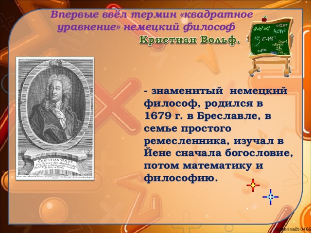  Впервые ввёл термин «квадратное уравнение» немецкий философ - знаменитый немецкий философ, родился в 1679 г. в Бреславле, в семье простого ремесленника, изучал в Йене сначала богословие, потом математику и философию. 