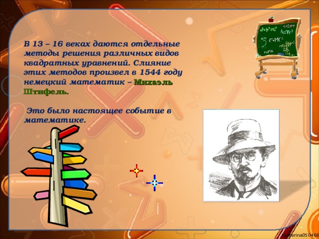 В 13 – 16 веках даются отдельные методы решения различных  видов квадратных уравнений. Слияние этих методов произвел в 1544 году немецкий математик – Михаэль Штифель.   Это было настоящее событие в математике. 