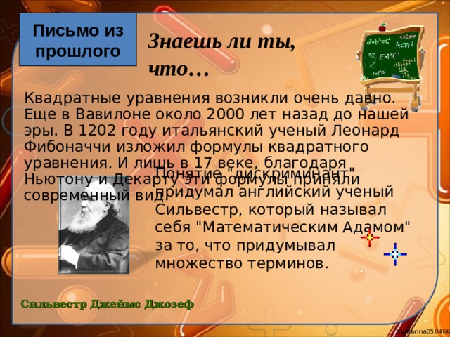 Письмо из прошлого Знаешь ли ты, что… Квадратные уравнения возникли очень давно. Еще в Вавилоне около 2000 лет назад до нашей эры. В 1202 году итальянский ученый Леонард Фибоначчи изложил формулы квадратного уравнения. И лишь в 17 веке, благодаря Ньютону и Декарту эти формулы приняли современный вид. Понятие 