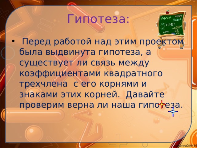 Гипотеза:  Перед работой над этим проектом была выдвинута гипотеза, а существует ли связь между коэффициентами квадратного трехчлена с его корнями и знаками этих корней. Давайте проверим верна ли наша гипотеза. 
