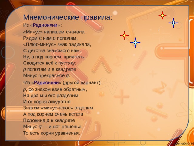 Мнемонические правила: Из « Радионяни »: «Минус» напишем сначала,  Рядом с ним  p  пополам,  «Плюс-минус» знак радикала,  С детства знакомого нам.  Ну, а под корнем, приятель,  Сводится всё к пустяку:  p  пополам и в квадрате  Минус прекрасное  q . Из « Радионяни » (другой вариант): p , со знаком взяв обратным,  На два мы его разделим,  И от корня аккуратно  Знаком «минус-плюс» отделим.  А под корнем очень кстати  Половина  p  в квадрате  Минус  q  — и вот решенья,  То есть корни уравненья. 