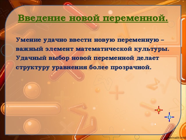 Введение новой переменной. Умение удачно ввести новую переменную – важный элемент математической культуры. Удачный выбор новой переменной делает структуру уравнения более прозрачной.   